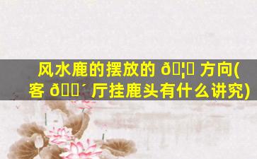 风水鹿的摆放的 🦋 方向(客 🐴 厅挂鹿头有什么讲究)